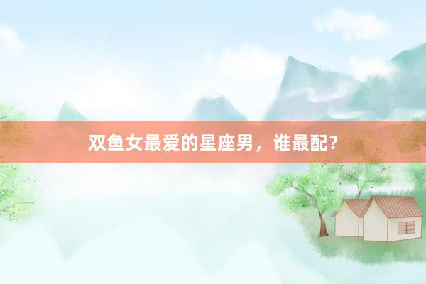 双鱼女最爱的星座男，谁最配？